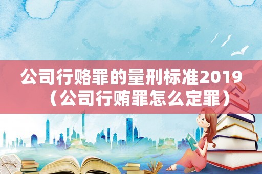 公司行賂罪的量刑標準2019（公司行賄罪怎么定罪）