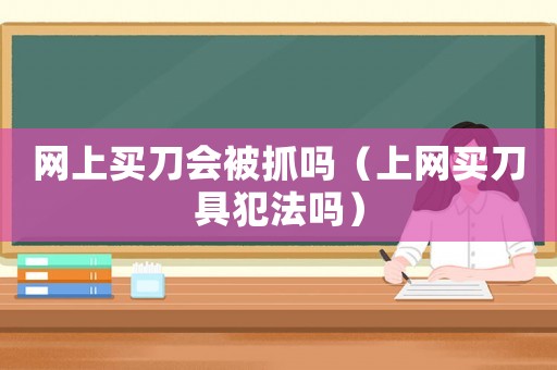 網(wǎng)上買(mǎi)刀會(huì)被抓嗎（上網(wǎng)買(mǎi)刀具犯法嗎）