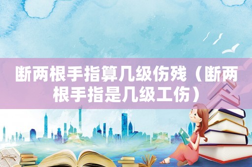 斷兩根手指算幾級傷殘（斷兩根手指是幾級工傷）