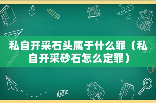 私自開采石頭屬于什么罪（私自開采砂石怎么定罪）