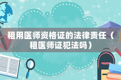 租用醫(yī)師資格證的法律責(zé)任（租醫(yī)師證犯法嗎）