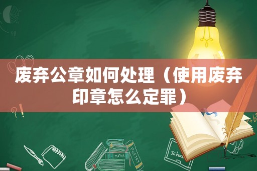 廢棄公章如何處理（使用廢棄印章怎么定罪）