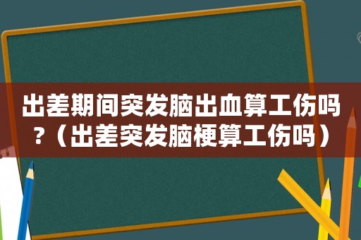 出差期間突發(fā)腦出血算工傷嗎?（出差突發(fā)腦梗算工傷嗎）
