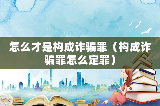 怎么才是構成詐騙罪（構成詐騙罪怎么定罪）