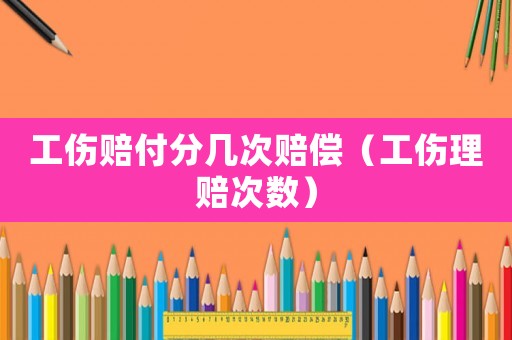 工傷賠付分幾次賠償（工傷理賠次數(shù)）