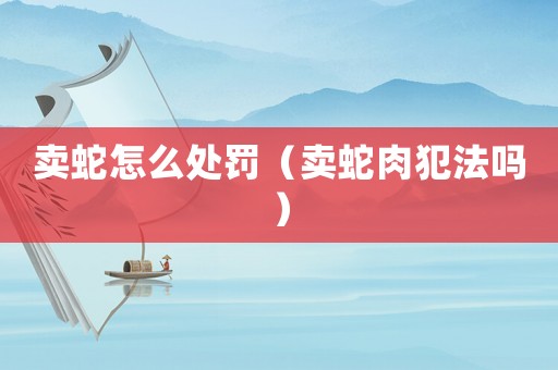 賣蛇怎么處罰（賣蛇肉犯法嗎）