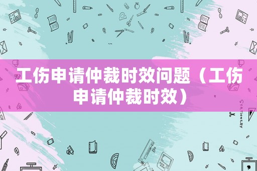 工傷申請仲裁時效問題（工傷申請仲裁時效）