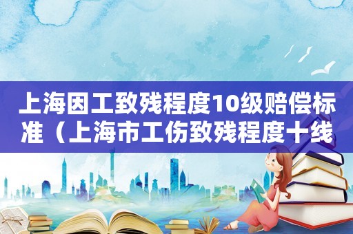 上海因工致殘程度10級賠償標準（上海市工傷致殘程度十線如何備付）