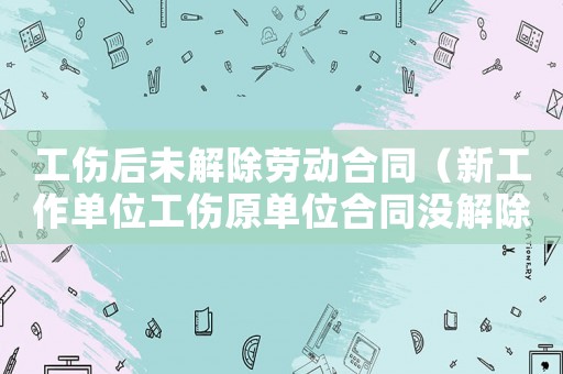 工傷后未解除勞動合同（新工作單位工傷原單位合同沒解除）