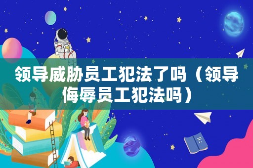 領(lǐng)導(dǎo)威脅員工犯法了嗎（領(lǐng)導(dǎo)侮辱員工犯法嗎）
