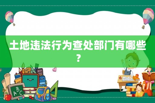 土地違法行為查處部門有哪些？