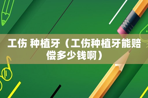 工傷 種植牙（工傷種植牙能賠償多少錢啊）