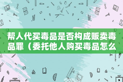幫人代買毒品是否構成販賣毒品罪（委托他人購買毒品怎么定罪）