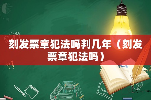 刻發(fā)票章犯法嗎判幾年（刻發(fā)票章犯法嗎）