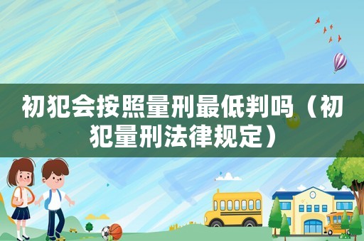 初犯會按照量刑最低判嗎（初犯量刑法律規(guī)定）