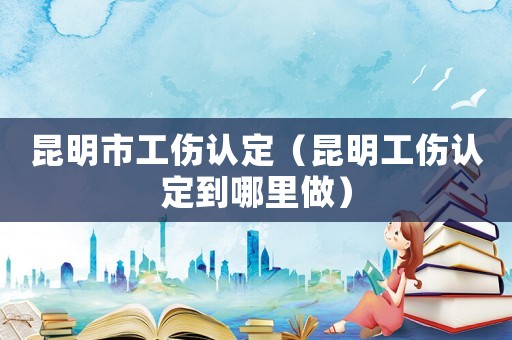 昆明市工傷認(rèn)定（昆明工傷認(rèn)定到哪里做）