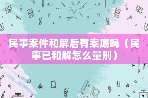 民事案件和解后有案底嗎（民事已和解怎么量刑）