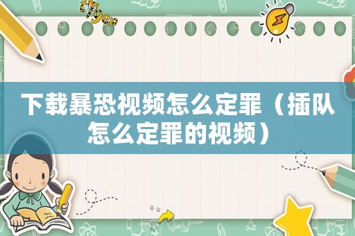 下載暴恐視頻怎么定罪（插隊怎么定罪的視頻）