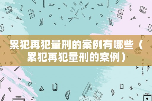 累犯再犯量刑的案例有哪些（累犯再犯量刑的案例）
