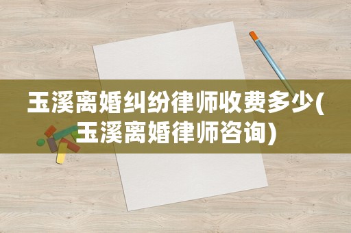 玉溪離婚糾紛律師收費多少(玉溪離婚律師咨詢)