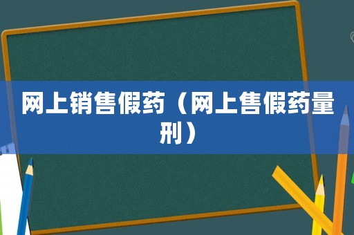 網(wǎng)上銷售假藥（網(wǎng)上售假藥量刑）