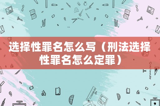 選擇性罪名怎么寫（刑法選擇性罪名怎么定罪）