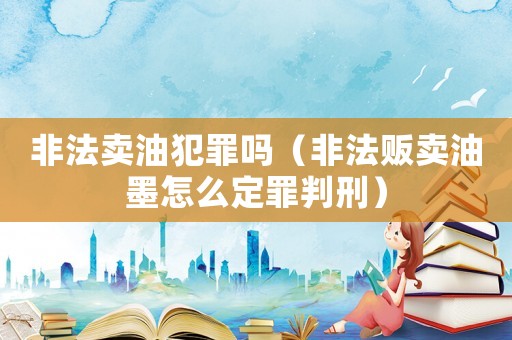 非法賣油犯罪嗎（非法販賣油墨怎么定罪判刑）
