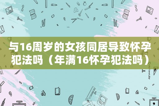 與16周歲的女孩同居導致懷孕犯法嗎（年滿16懷孕犯法嗎）