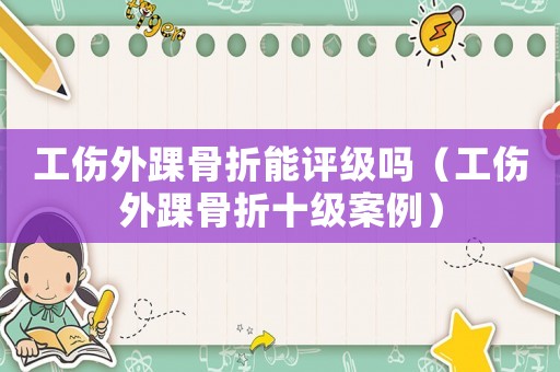 工傷外踝骨折能評級嗎（工傷外踝骨折十級案例）