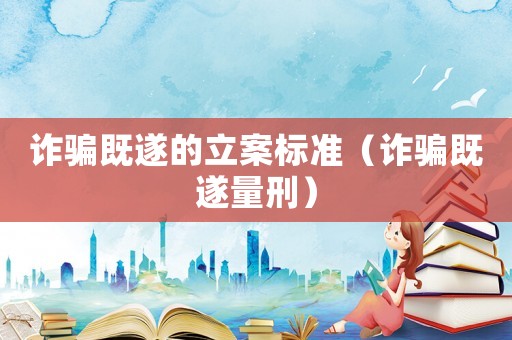 詐騙既遂的立案標準（詐騙既遂量刑）