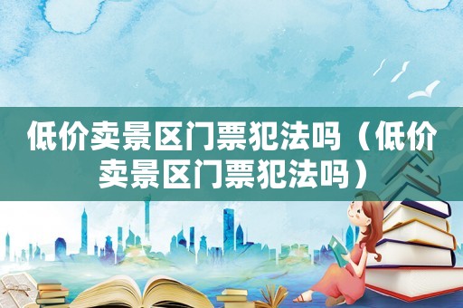 低價賣景區門票犯法嗎（低價賣景區門票犯法嗎）