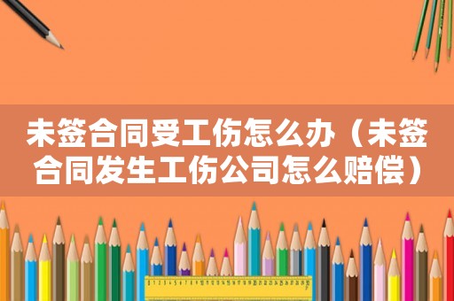未簽合同受工傷怎么辦（未簽合同發生工傷公司怎么賠償）