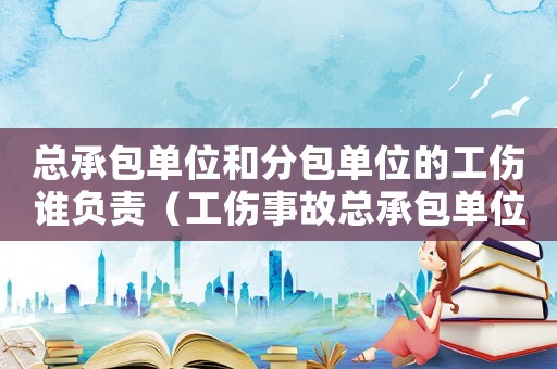 總承包單位和分包單位的工傷誰(shuí)負(fù)責(zé)（工傷事故總承包單位有沒(méi)有責(zé)任）