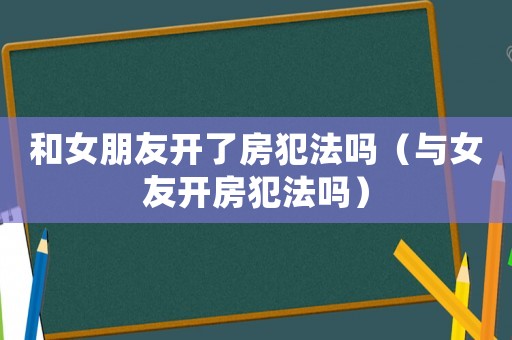 和女朋友開(kāi)了房犯法嗎（與女友開(kāi)房犯法嗎）