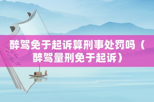 醉駕免于起訴算刑事處罰嗎（醉駕量刑免于起訴）