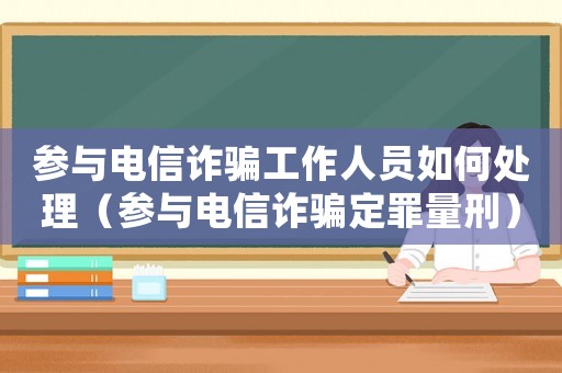 參與電信詐騙工作人員如何處理（參與電信詐騙定罪量刑）