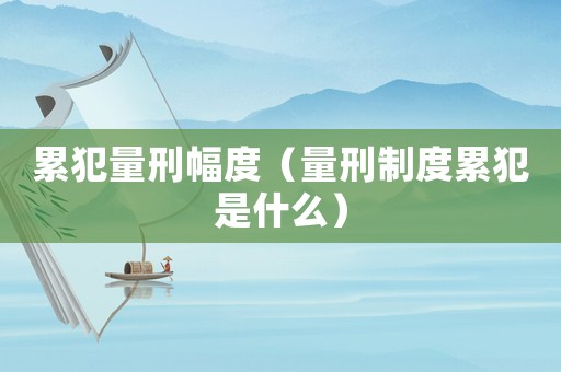 累犯量刑幅度（量刑制度累犯是什么）