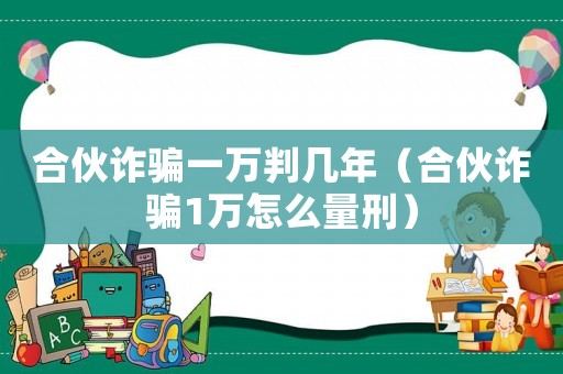 合伙詐騙一萬判幾年（合伙詐騙1萬怎么量刑）