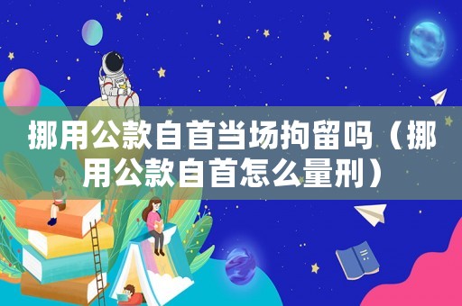 挪用公款自首當場拘留嗎（挪用公款自首怎么量刑）