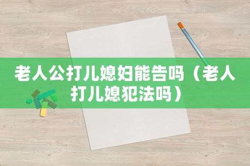 老人公打兒媳婦能告嗎（老人打兒媳犯法嗎）