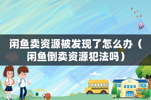 閑魚賣資源被發現了怎么辦（閑魚倒賣資源犯法嗎）