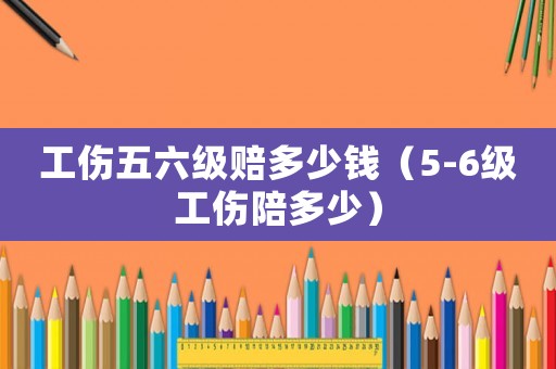 工傷五六級(jí)賠多少錢（5-6級(jí)工傷陪多少）
