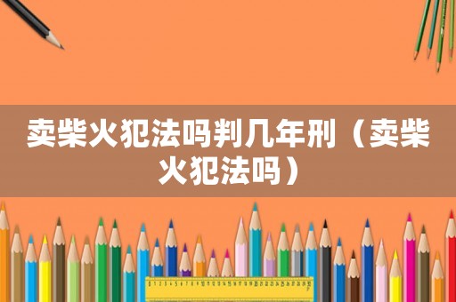 賣柴火犯法嗎判幾年刑（賣柴火犯法嗎）