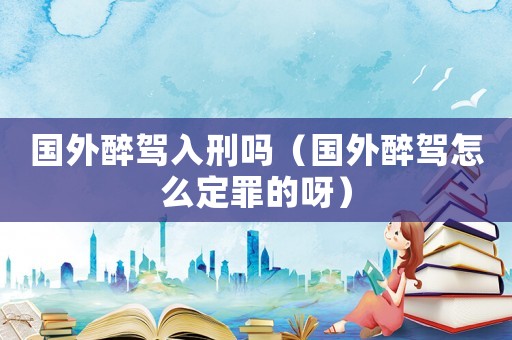 國外醉駕入刑嗎（國外醉駕怎么定罪的呀）