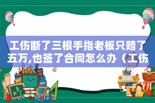 工傷斷了三根手指老板只賠了五萬,也簽了合同怎么辦（工傷斷了三根手指）