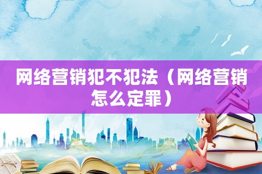 網絡營銷犯不犯法（網絡營銷怎么定罪）