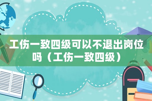 工傷一致四級可以不退出崗位嗎（工傷一致四級）