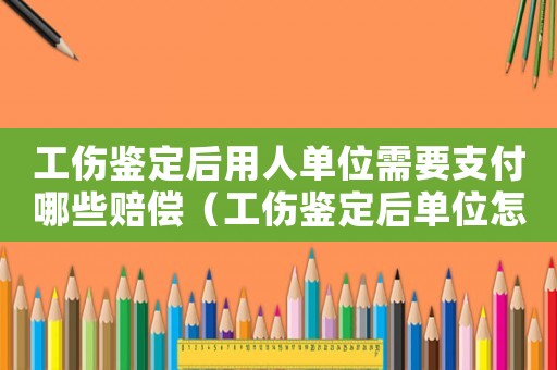 工傷鑒定后用人單位需要支付哪些賠償（工傷鑒定后單位怎么辦）