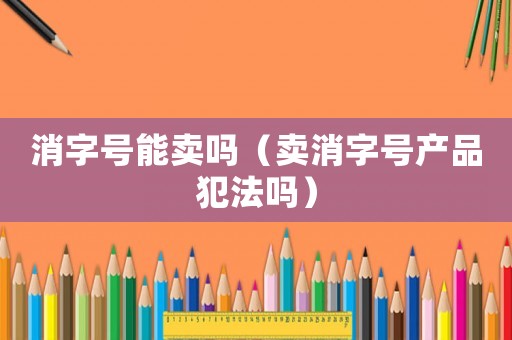 消字號能賣嗎（賣消字號產品犯法嗎）
