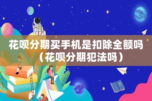 花唄分期買手機是扣除全額嗎（花唄分期犯法嗎）